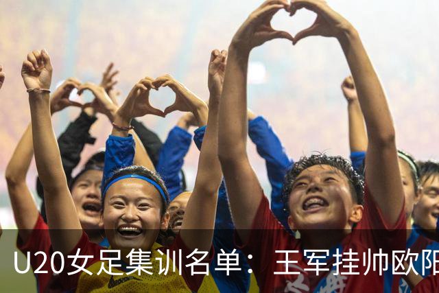U20女足集训名单：王军挂帅欧阳玉环领衔，刘晨、卢家玉入选